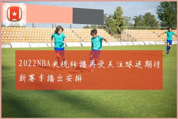 2022NBA央视转播再受关注球迷期待新赛季播出安排
