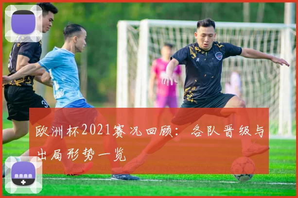 欧洲杯2021赛况回顾：各队晋级与出局形势一览