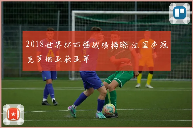2018世界杯四强战绩揭晓 法国夺冠克罗地亚获亚军
