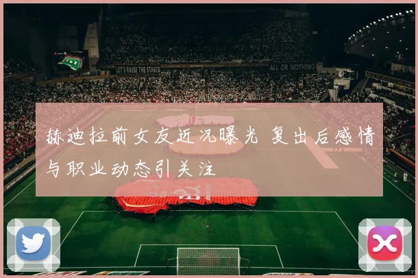 赫迪拉前女友近况曝光 复出后感情与职业动态引关注