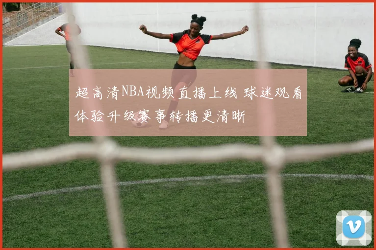 超高清NBA视频直播上线 球迷观看体验升级赛事转播更清晰