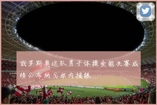 俄罗斯奥运队男子体操全能决赛成绩公布纳戈尔内摘银