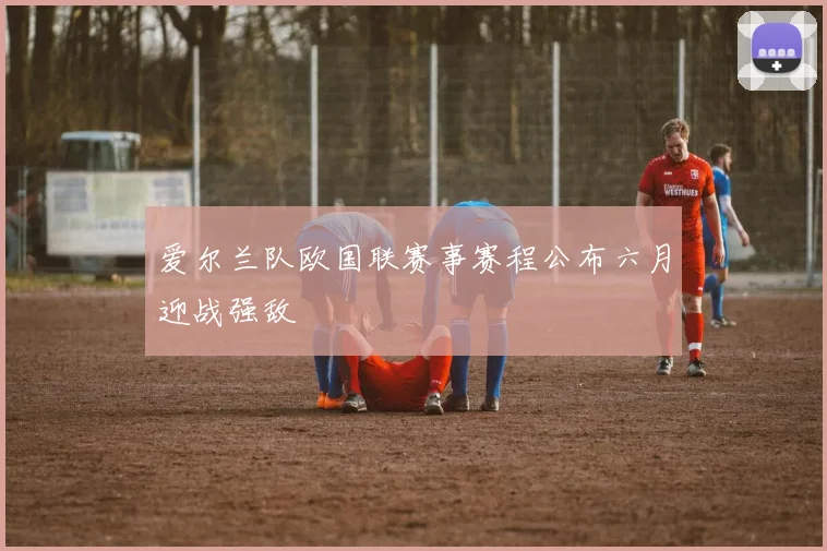 爱尔兰队欧国联赛事赛程公布六月迎战强敌