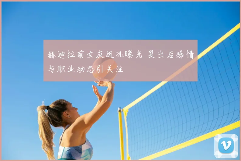 赫迪拉前女友近况曝光 复出后感情与职业动态引关注
