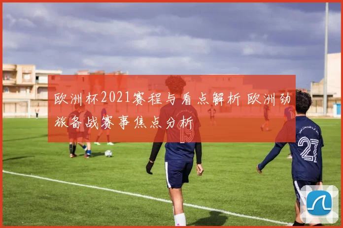 欧洲杯2021赛程与看点解析 欧洲劲旅备战赛事焦点分析