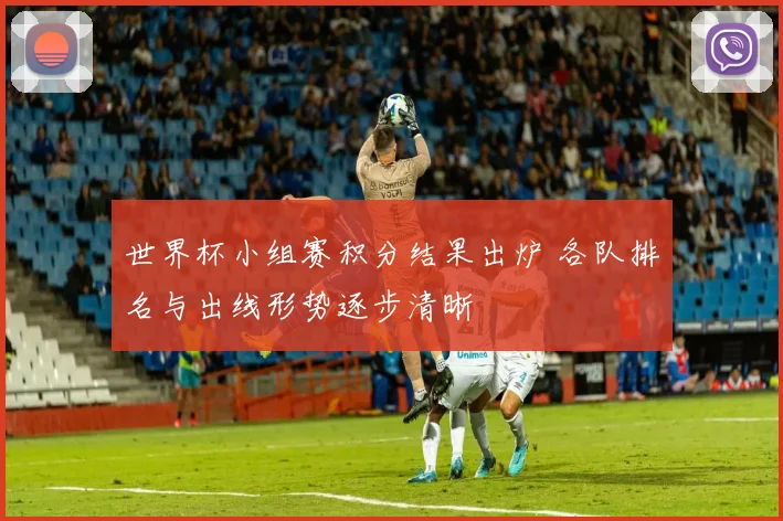 世界杯小组赛积分结果出炉 各队排名与出线形势逐步清晰