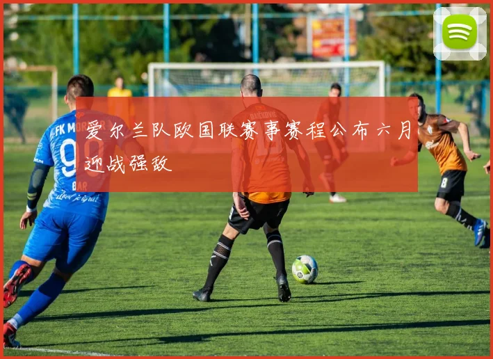 爱尔兰队欧国联赛事赛程公布六月迎战强敌