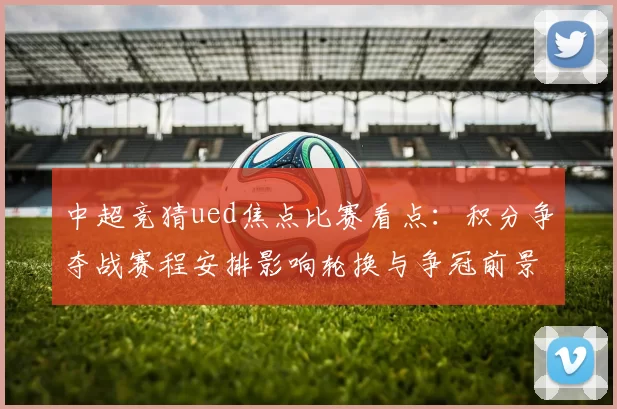 中超竞猜ued焦点比赛看点:积分争夺战赛程安排影响轮换与争冠前景