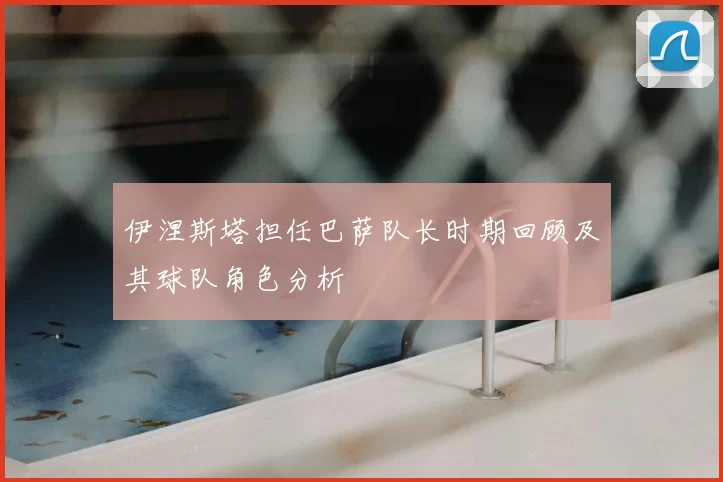 伊涅斯塔担任巴萨队长时期回顾及其球队角色分析
