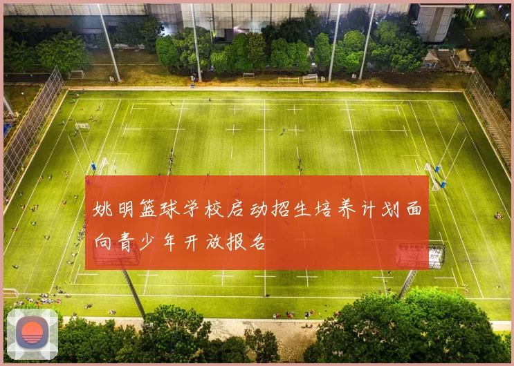 姚明篮球学校启动招生培养计划面向青少年开放报名