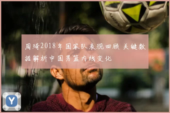 周琦2018年国家队表现回顾 关键数据解析中国男篮内线变化