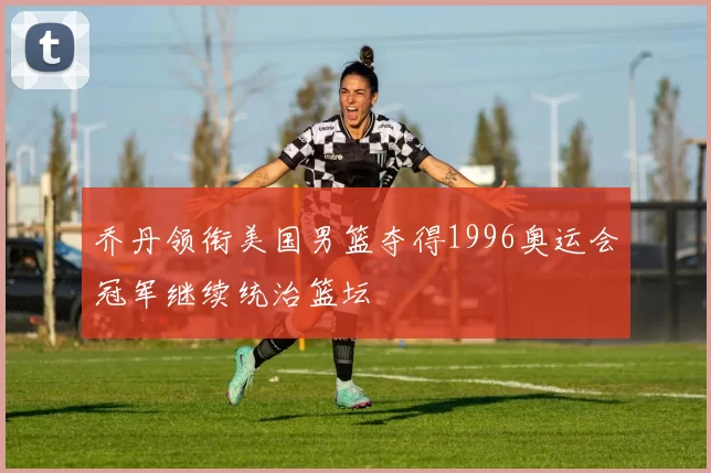 乔丹领衔美国男篮夺得1996奥运会冠军继续统治篮坛