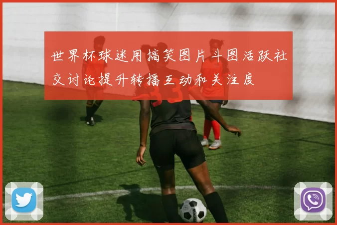 世界杯球迷用搞笑图片斗图活跃社交讨论提升转播互动和关注度