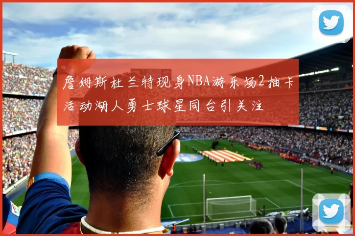 詹姆斯杜兰特现身NBA游乐场2抽卡活动湖人勇士球星同台引关注