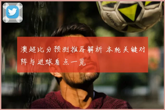 澳超比分预测推荐解析 本轮关键对阵与进球看点一览