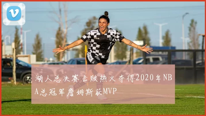 湖人总决赛击败热火夺得2020年NBA总冠军詹姆斯获MVP