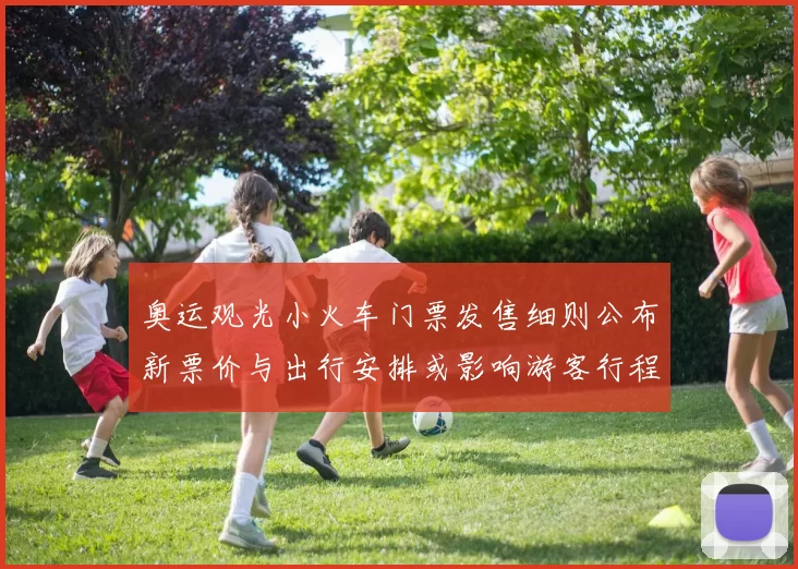 奥运观光小火车门票发售细则公布新票价与出行安排或影响游客行程