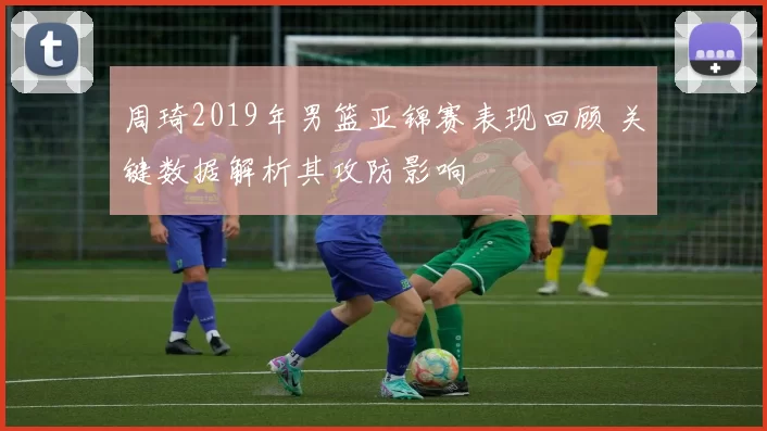 周琦2019年男篮亚锦赛表现回顾 关键数据解析其攻防影响