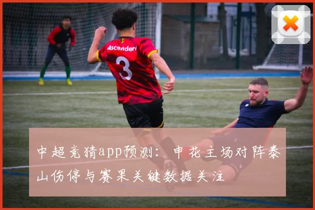 中超竞猜app预测:申花主场对阵泰山伤停与赛果关键数据关注