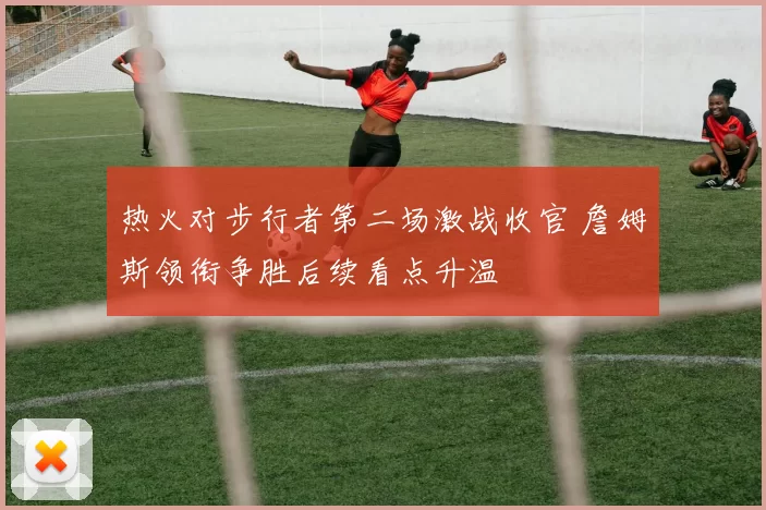 热火对步行者第二场激战收官 詹姆斯领衔争胜后续看点升温