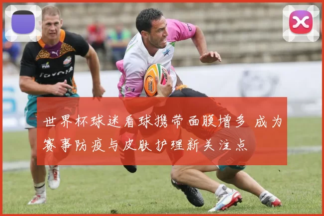 世界杯球迷看球携带面膜增多 成为赛事防疫与皮肤护理新关注点
