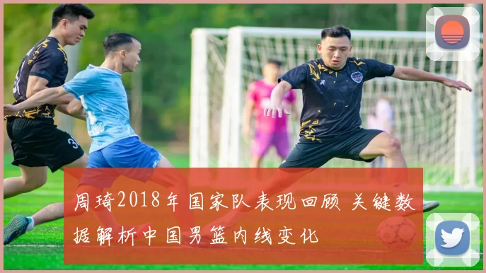 周琦2018年国家队表现回顾 关键数据解析中国男篮内线变化