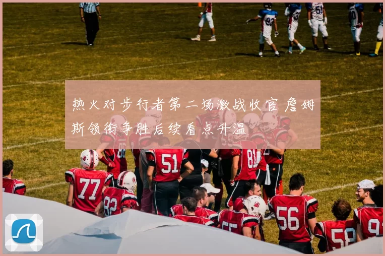 热火对步行者第二场激战收官 詹姆斯领衔争胜后续看点升温