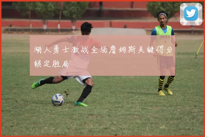 湖人勇士激战全场詹姆斯关键得分锁定胜局