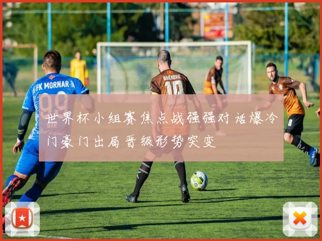 世界杯小组赛焦点战强强对话爆冷门豪门出局晋级形势突变
