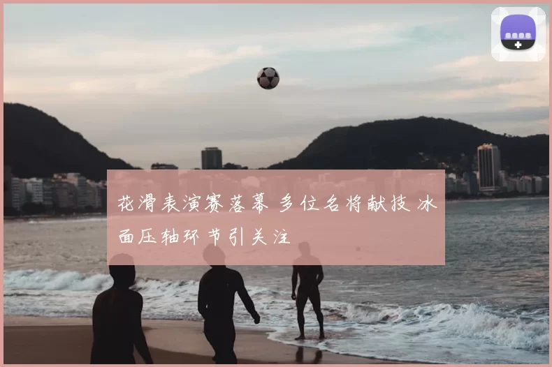 花滑表演赛落幕 多位名将献技 冰面压轴环节引关注