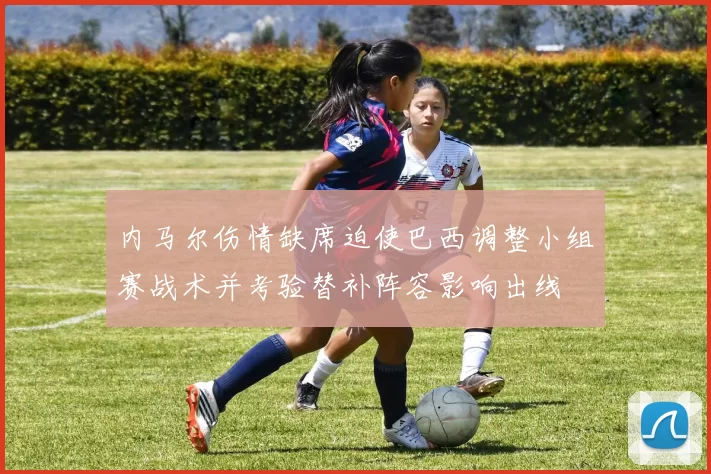 内马尔伤情缺席迫使巴西调整小组赛战术并考验替补阵容影响出线