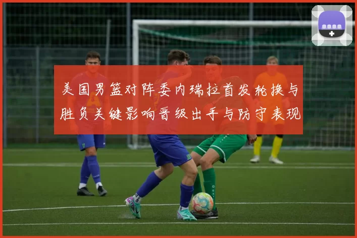 美国男篮对阵委内瑞拉首发轮换与胜负关键影响晋级出手与防守表现分析